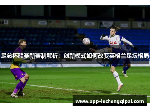 足总杯联赛新赛制解析：创新模式如何改变英格兰足坛格局